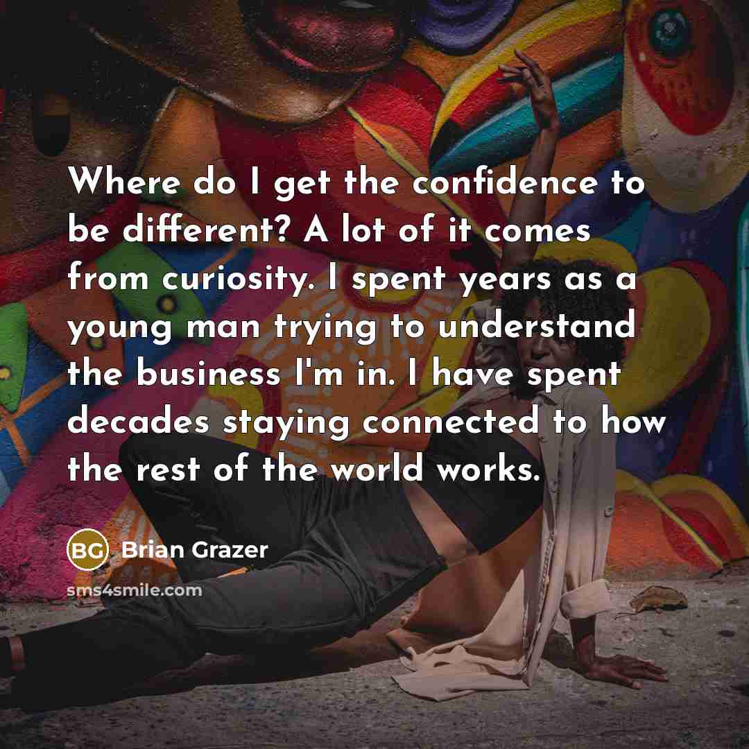 “Where do I get the confidence to be different? A lot of it comes from curiosity. I spent years as a young man trying to understand the business I'm in. I have spent decades staying connected to how the rest of the world works.” quote by Brian Grazer