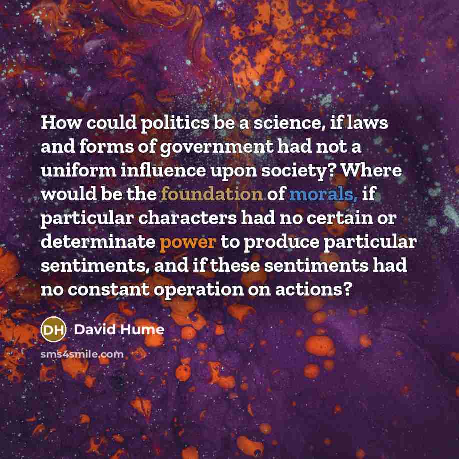 “How could politics be a science, if laws and forms of government had not a uniform influence upon society? Where would be the foundation of morals, if particular characters had no certain or determinate power to produce particular sentiments, and if these sentiments had no constant operation on…” quote by David Hume