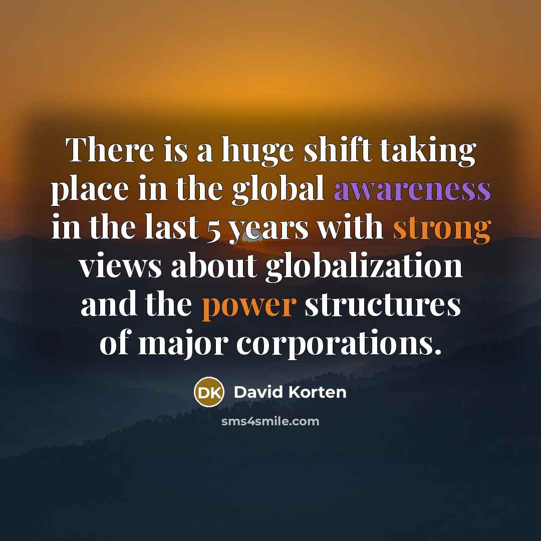 “There is a huge shift taking place in the global awareness in the last 5 years with strong views about globalization and the power structures of major corporations.” quote by David Korten