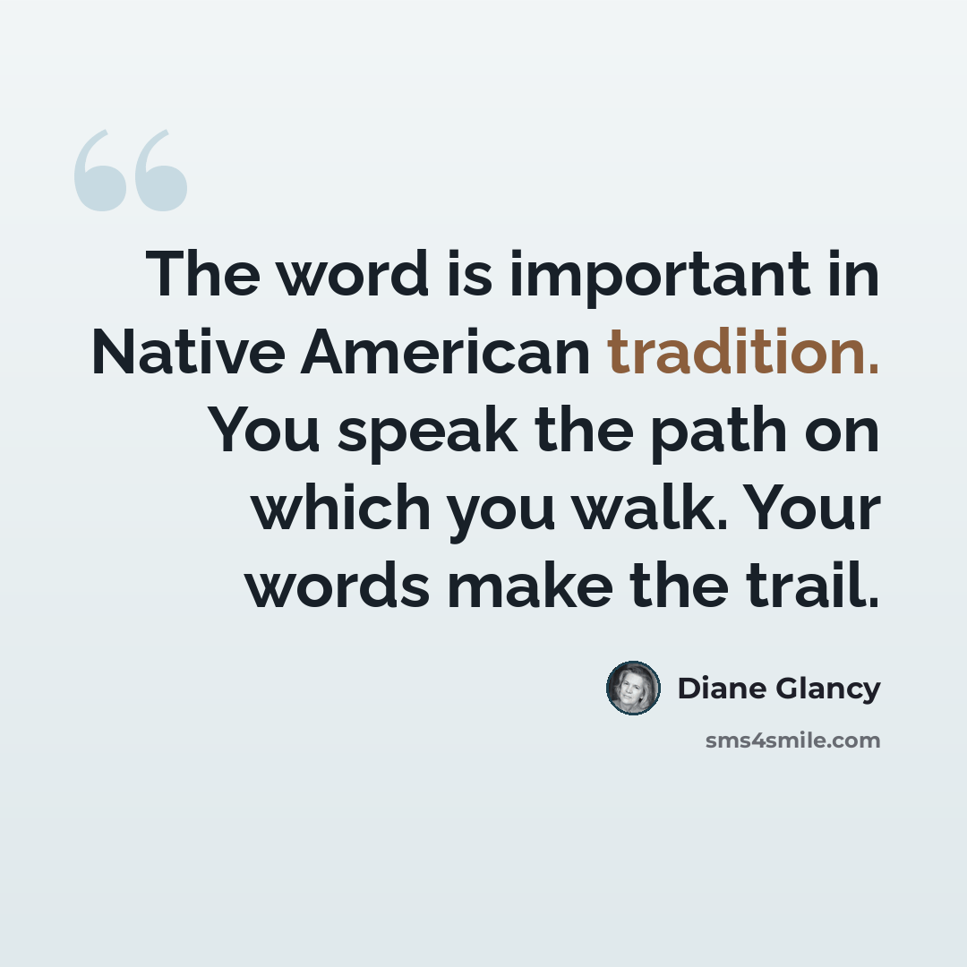 “The word is important in Native American tradition. You speak the path on which you walk. Your words make the trail.” quote by Diane Glancy