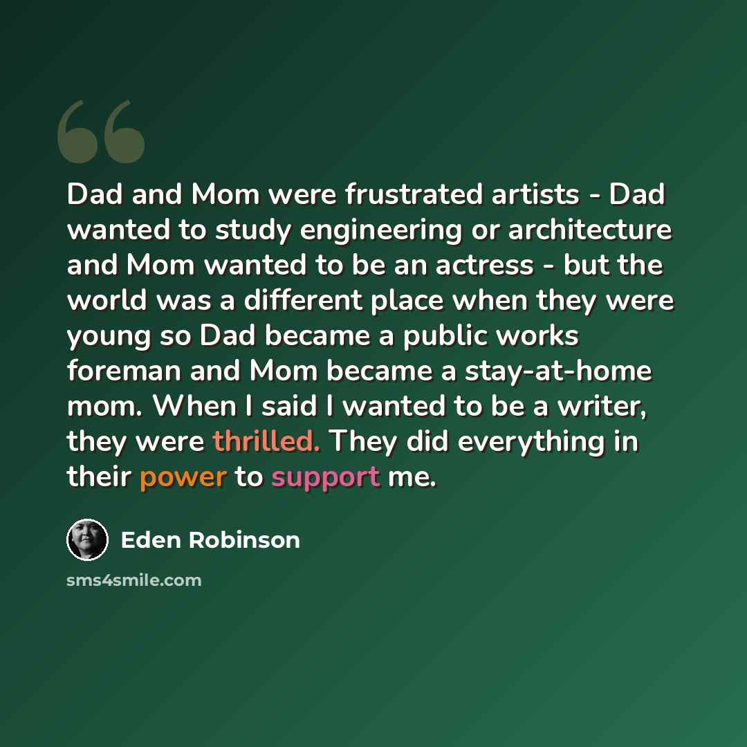 “Dad and Mom were frustrated artists - Dad wanted to study engineering or architecture and Mom wanted to be an actress - but the world was a different place when they were young so Dad became a public works foreman and Mom became a stay-at-home mom. When I said I wanted to be a writer, they were…” quote by Eden Robinson