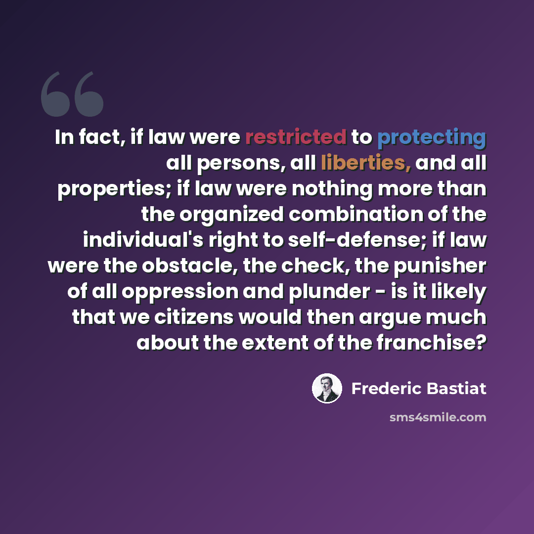 “In fact, if law were restricted to protecting all persons, all liberties, and all properties; if law were nothing more than the organized combination of the individual's right to self-defense; if law were the obstacle, the check, the punisher of all oppression and plunder - is it likely that we…” quote by Frederic Bastiat