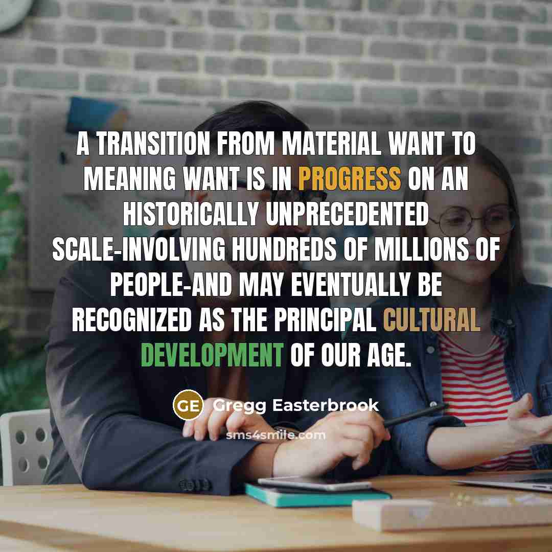 “A transition from material want to meaning want is in progress on an historically unprecedented scale-involving hundreds of millions of people-and may eventually be recognized as the principal cultural development of our age.” quote by Gregg Easterbrook
