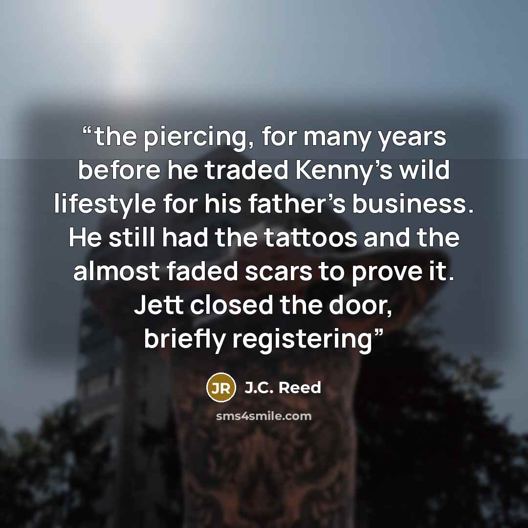“the piercing, for many years before he traded Kenny’s wild lifestyle for his father’s business. He still had the tattoos and the almost faded scars to prove it. Jett closed the door, briefly registering” quote by J.C. Reed