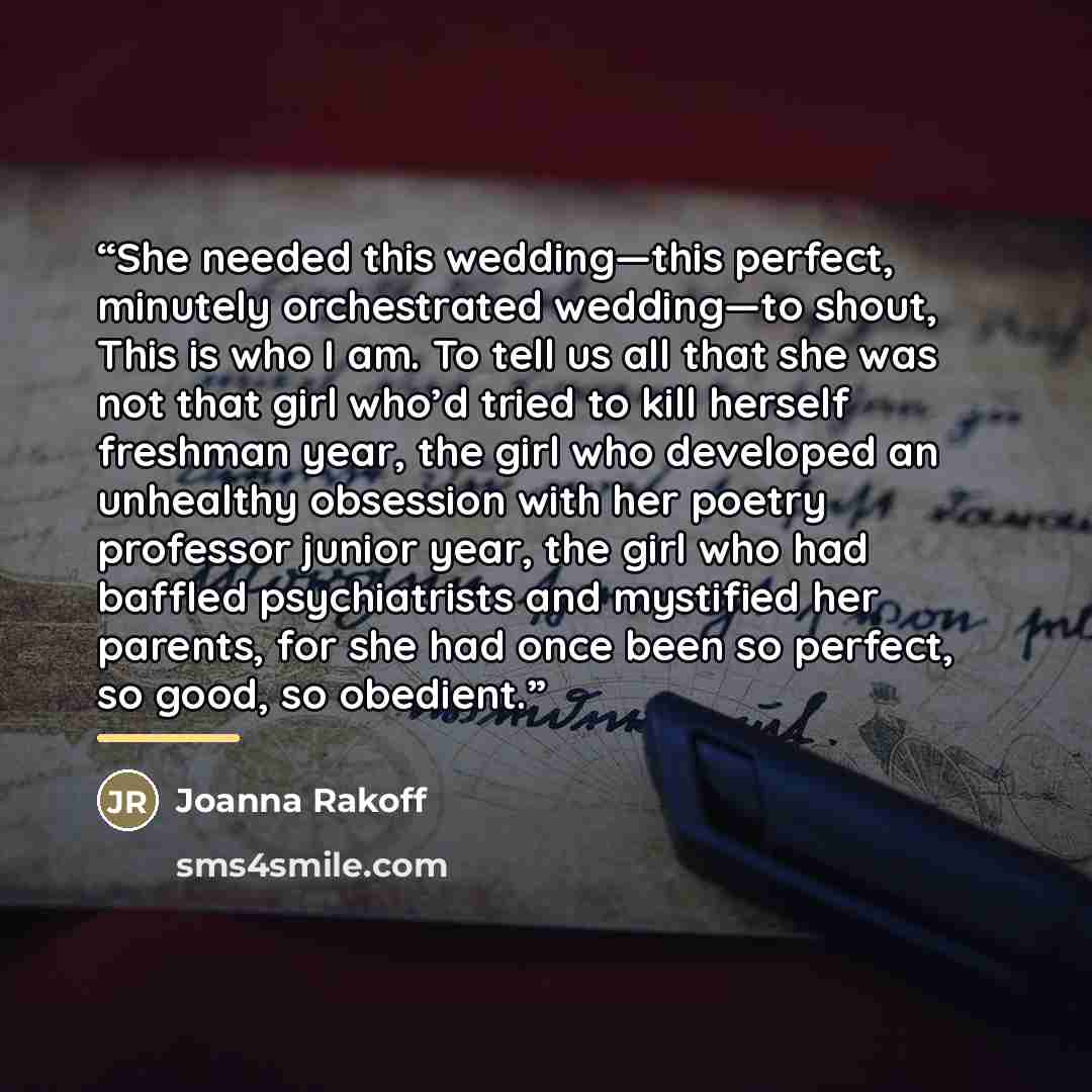 “She needed this wedding—this perfect, minutely orchestrated wedding—to shout, This is who I am. To tell us all that she was not that girl who’d tried to kill herself freshman year, the girl who developed an unhealthy obsession with her poetry professor junior year, the girl who had baffled…” quote by Joanna Rakoff