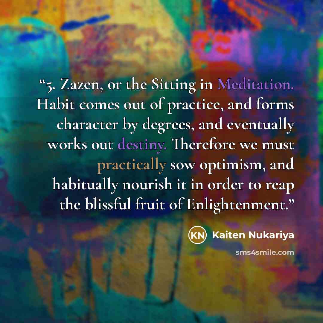 “5. Zazen, or the Sitting in Meditation. Habit comes out of practice, and forms character by degrees, and eventually works out destiny. Therefore we must practically sow optimism, and habitually nourish it in order to reap the blissful fruit of Enlightenment.” quote by Kaiten Nukariya