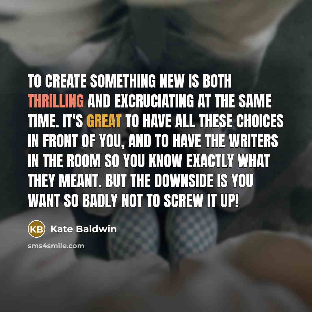 “To create something new is both thrilling and excruciating at the same time. It's great to have all these choices in front of you, and to have the writers in the room so you know exactly what they meant. But the downside is you want so badly not to screw it up!” quote by Kate Baldwin