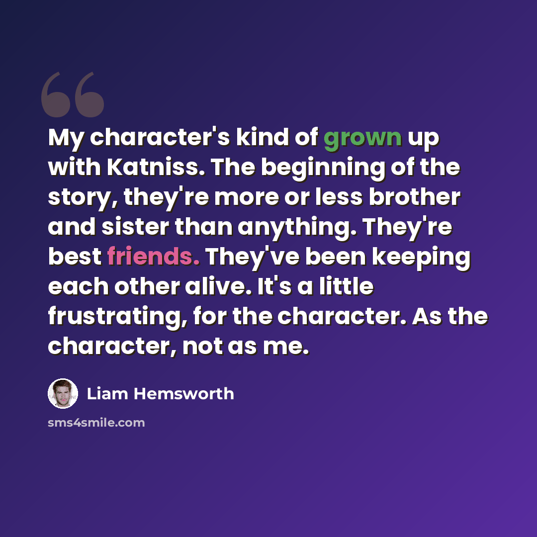 “My character's kind of grown up with Katniss. The beginning of the story, they're more or less brother and sister than anything. They're best friends. They've been keeping each other alive. It's a little frustrating, for the character. As the character, not as me.” quote by Liam Hemsworth