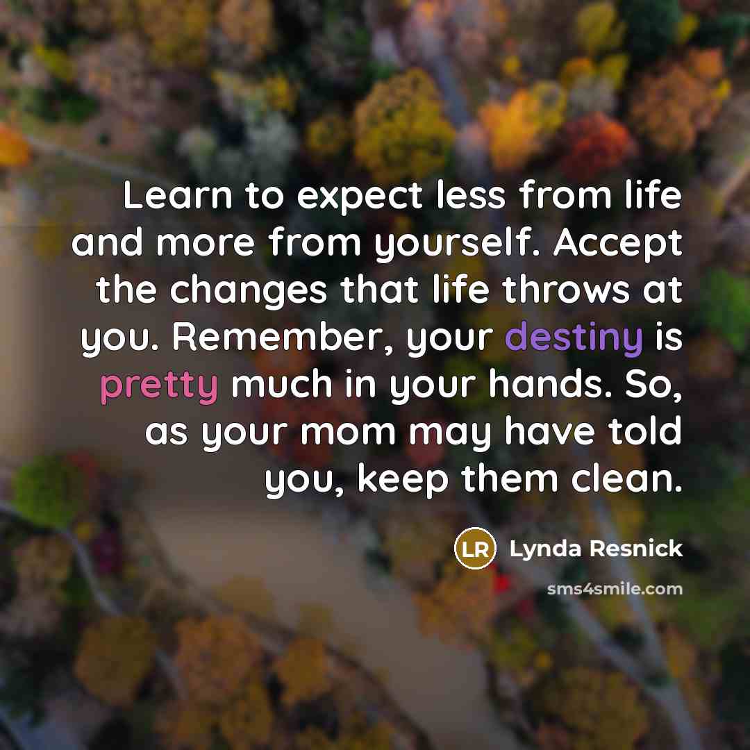 “Learn to expect less from life and more from yourself. Accept the changes that life throws at you. Remember, your destiny is pretty much in your hands. So, as your mom may have told you, keep them clean.” quote by Lynda Resnick
