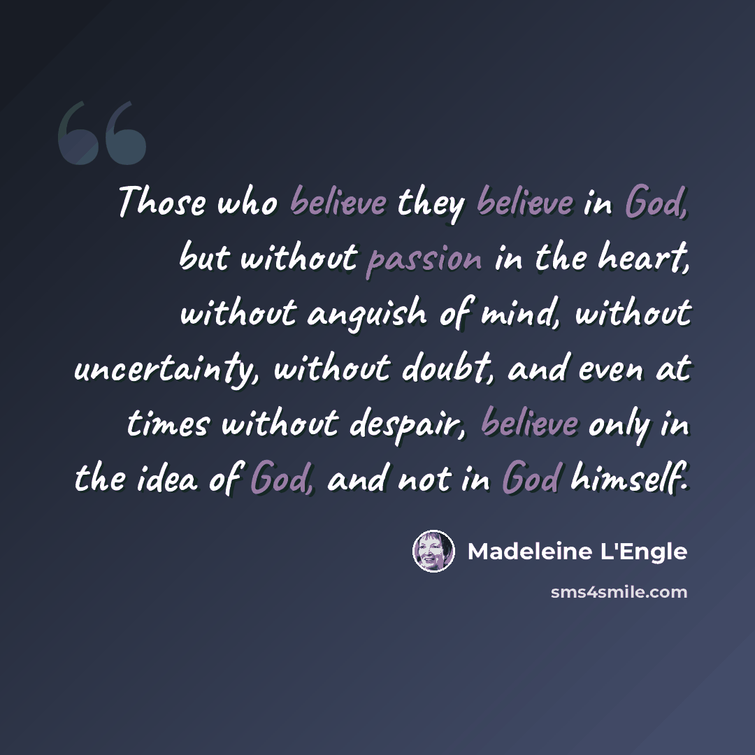 “Those who believe they believe in God, but without passion in the heart, without anguish of mind, without uncertainty, without doubt, and even at times without despair, believe only in the idea of God, and not in God himself.” quote by Madeleine L'Engle