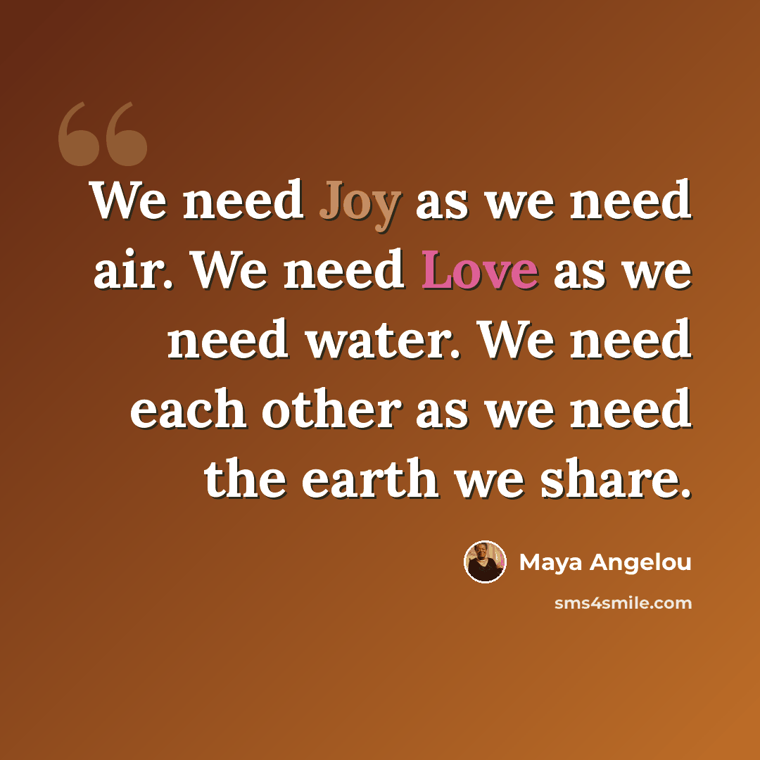 “We need Joy as we need air. We need Love as we need water. We need each other as we need the earth we share.” quote by Maya Angelou