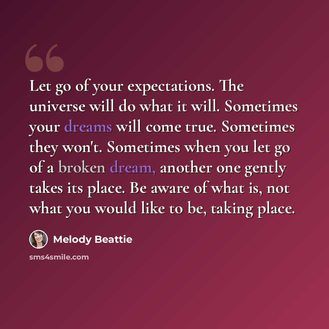 “Let go of your expectations. The universe will do what it will. Sometimes your dreams will come true. Sometimes they won't. Sometimes when you let go of a broken dream, another one gently takes its place. Be aware of what is, not what you would like to be, taking place.” quote by Melody Beattie