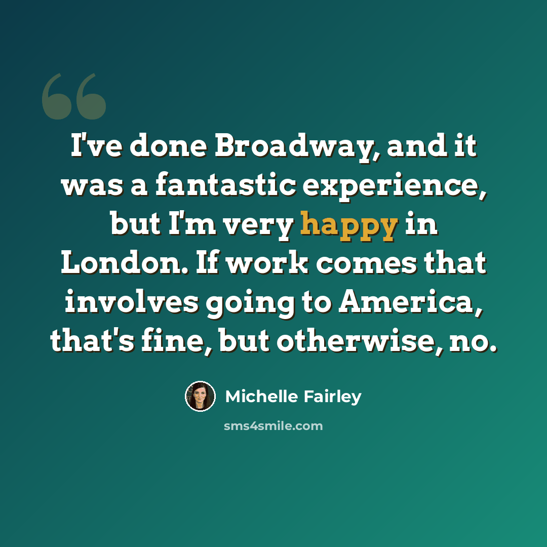 “I've done Broadway, and it was a fantastic experience, but I'm very happy in London. If work comes that involves going to America, that's fine, but otherwise, no.” quote by Michelle Fairley