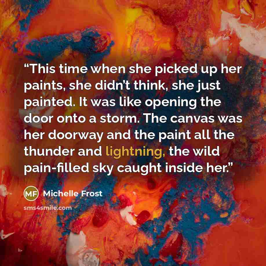 “This time when she picked up her paints, she didn’t think, she just painted. It was like opening the door onto a storm. The canvas was her doorway and the paint all the thunder and lightning, the wild pain-filled sky caught inside her.” quote by Michelle Frost
