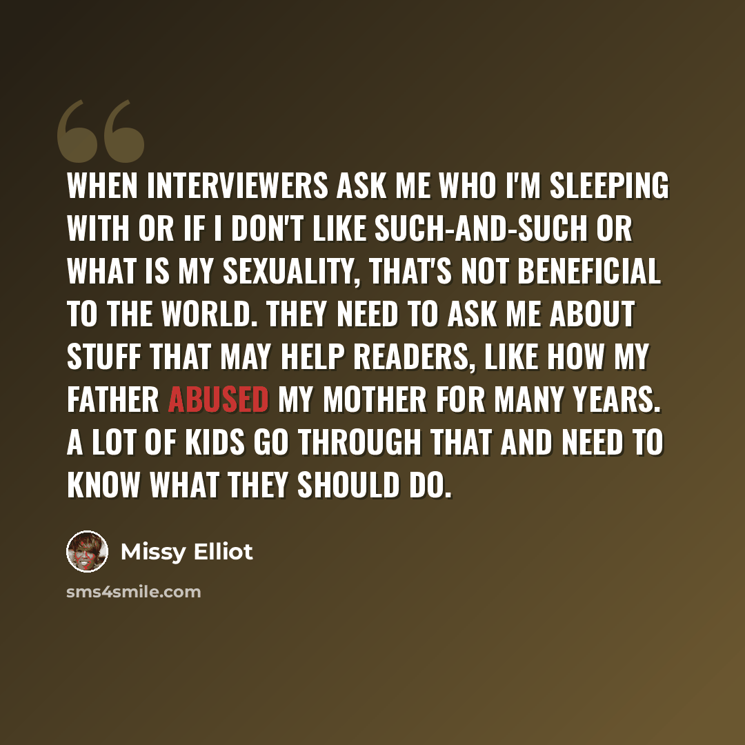 “When interviewers ask me who I'm sleeping with or if I don't like such-and-such or what is my sexuality, that's not beneficial to the world. They need to ask me about stuff that may help readers, like how my father abused my mother for many years. A lot of kids go through that and need to know…” quote by Missy Elliot