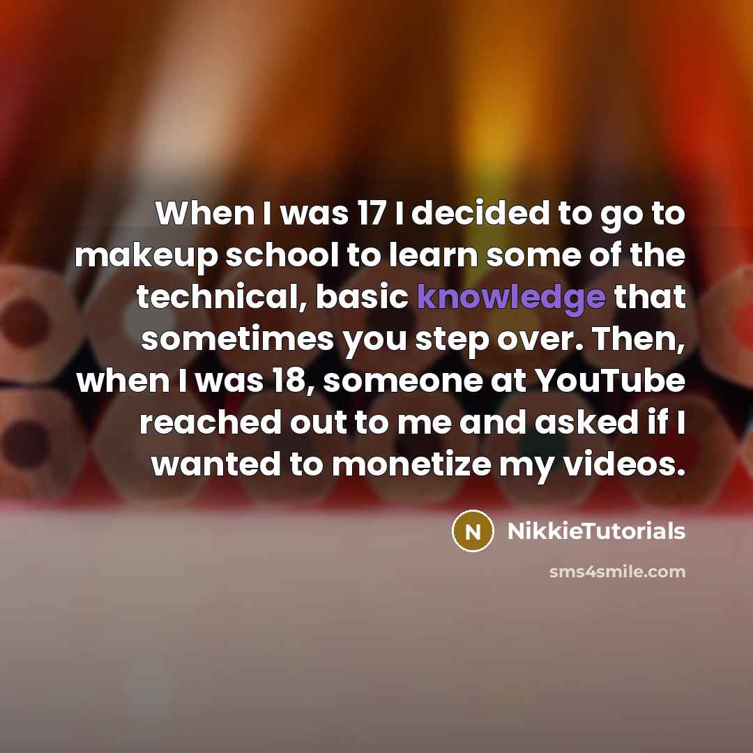 “When I was 17 I decided to go to makeup school to learn some of the technical, basic knowledge that sometimes you step over. Then, when I was 18, someone at YouTube reached out to me and asked if I wanted to monetize my videos.” quote by NikkieTutorials