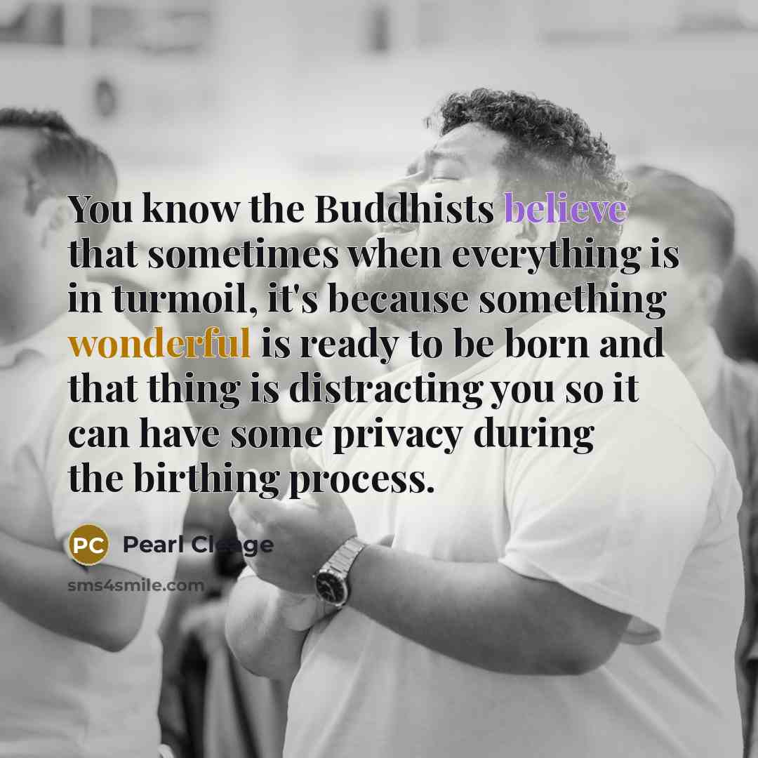 “You know the Buddhists believe that sometimes when everything is in turmoil, it's because something wonderful is ready to be born and that thing is distracting you so it can have some privacy during the birthing process.” quote by Pearl Cleage