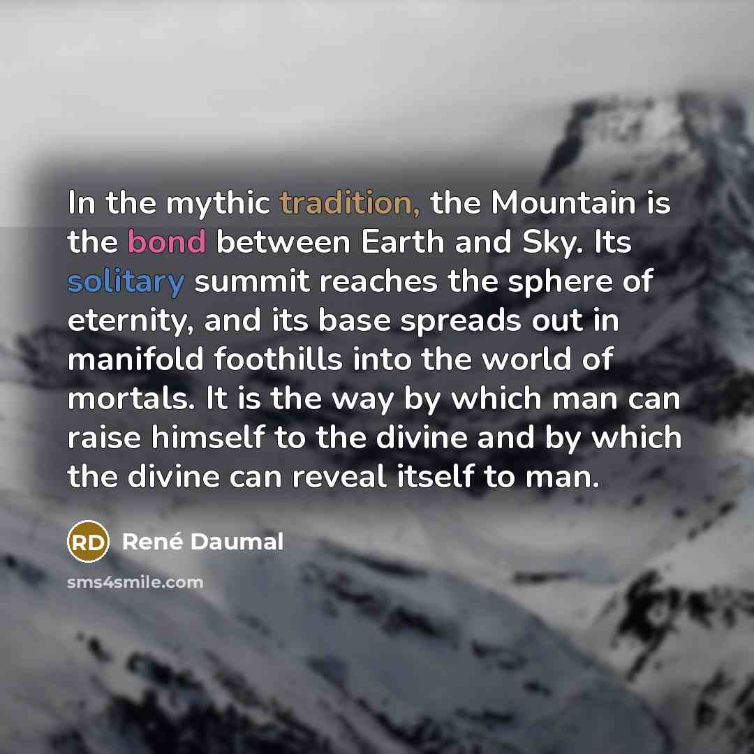 “In the mythic tradition, the Mountain is the bond between Earth and Sky. Its solitary summit reaches the sphere of eternity, and its base spreads out in manifold foothills into the world of mortals. It is the way by which man can raise himself to the divine and by which the divine can reveal…” quote by Rene Daumal