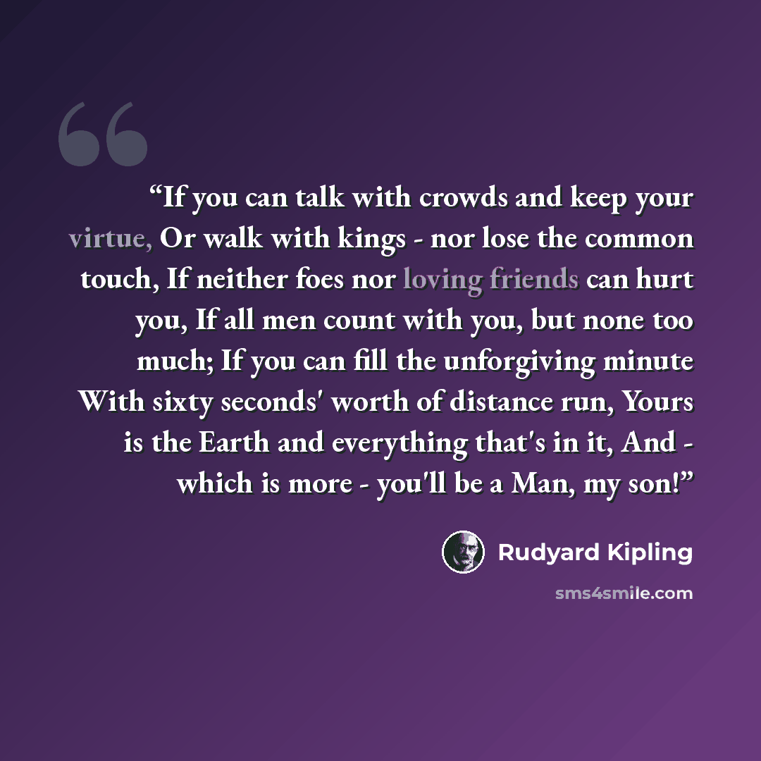 “If you can talk with crowds and keep your virtue, Or walk with kings - nor lose the common touch, If neither foes nor loving friends can hurt you, If all men count with you, but none too much; If you can fill the unforgiving minute With sixty seconds' worth of distance run, Yours is the Earth and…” quote by Rudyard Kipling