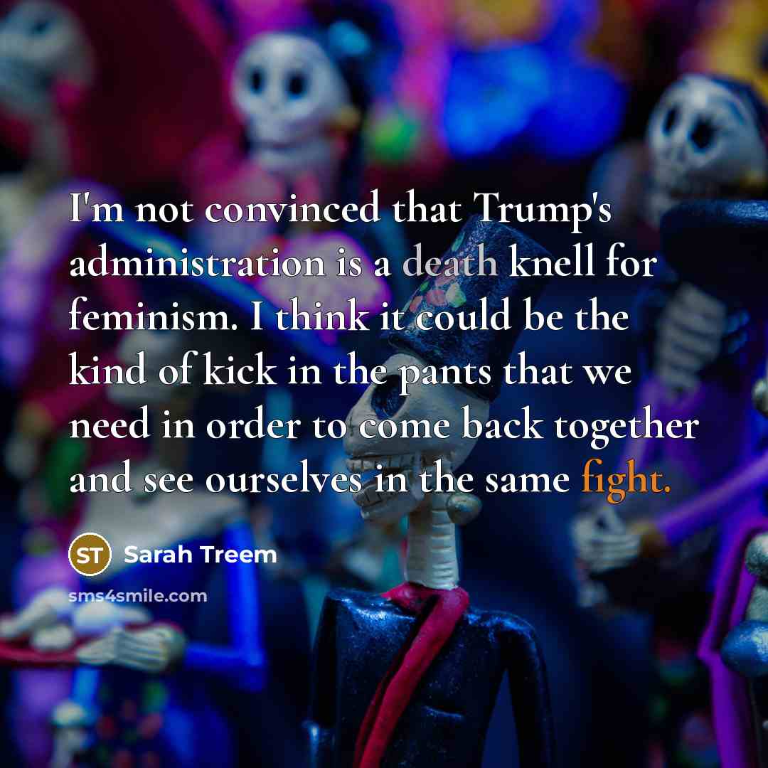 “I'm not convinced that Trump's administration is a death knell for feminism. I think it could be the kind of kick in the pants that we need in order to come back together and see ourselves in the same fight.” quote by Sarah Treem