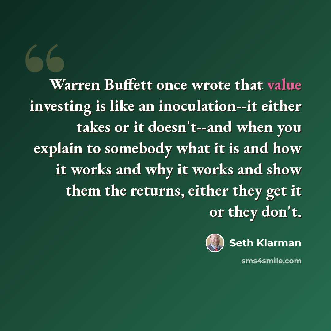 “Warren Buffett once wrote that value investing is like an inoculation--it either takes or it doesn't--and when you explain to somebody what it is and how it works and why it works and show them the returns, either they get it or they don't.” quote by Seth Klarman