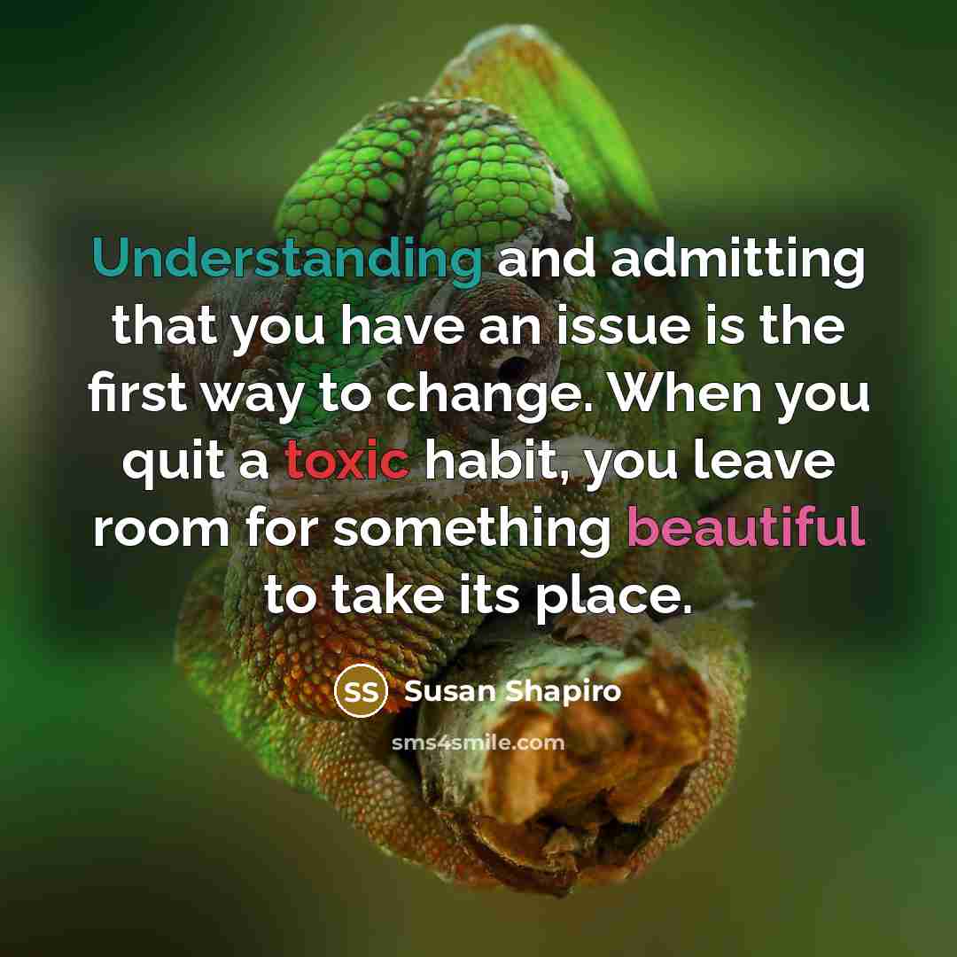 “Understanding and admitting that you have an issue is the first way to change. When you quit a toxic habit, you leave room for something beautiful to take its place.” quote by Susan Shapiro