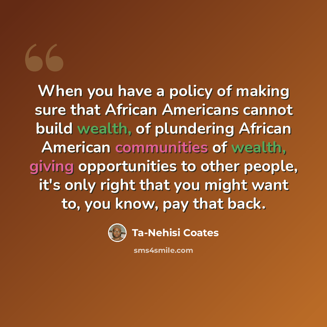 “When you have a policy of making sure that African Americans cannot build wealth, of plundering African American communities of wealth, giving opportunities to other people, it's only right that you might want to, you know, pay that back.” quote by Ta-Nehisi Coates