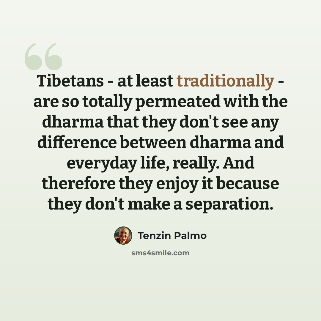 “Tibetans - at least traditionally - are so totally permeated with the dharma that they don't see any difference between dharma and everyday life, really. And therefore they enjoy it because they don't make a separation.” quote by Tenzin Palmo