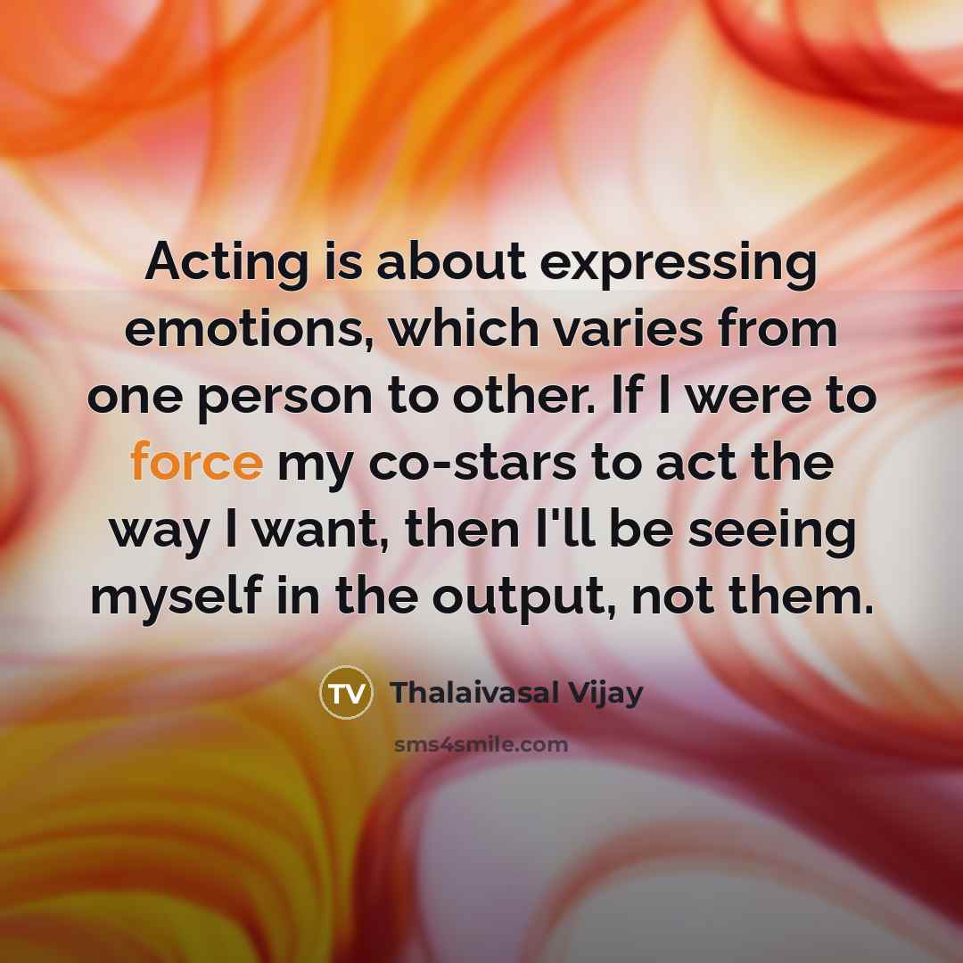 “Acting is about expressing emotions, which varies from one person to other. If I were to force my co-stars to act the way I want, then I'll be seeing myself in the output, not them.” quote by Thalaivasal Vijay