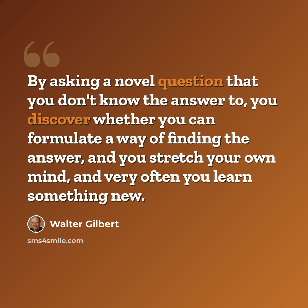 “By asking a novel question that you don't know the answer to, you discover whether you can formulate a way of finding the answer, and you stretch your own mind, and very often you learn something new.” quote by Walter Gilbert
