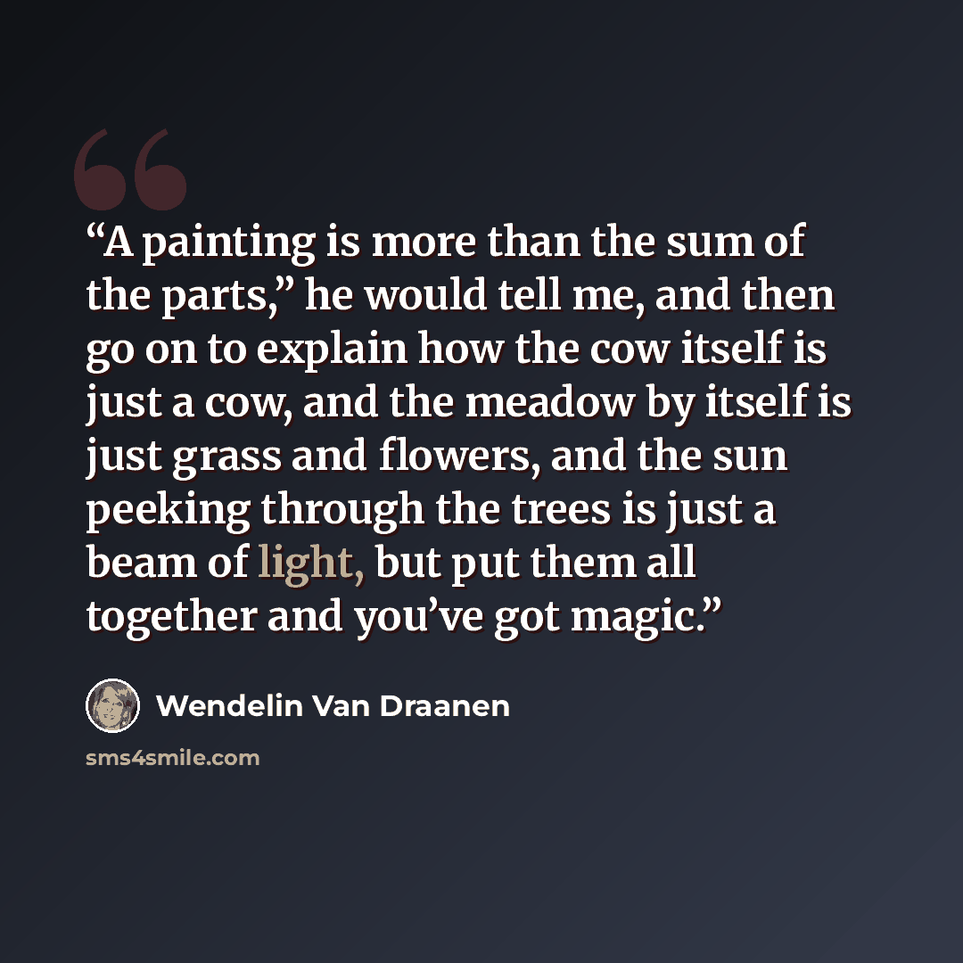 “A painting is more than the sum of the parts,” he would tell me, and then go on to explain how the cow itself is just a cow, and the meadow by itself is just grass and flowers, and the sun peeking through the trees is just a beam of light, but put them all together and you’ve got magic.” quote by Wendelin Van Draanen