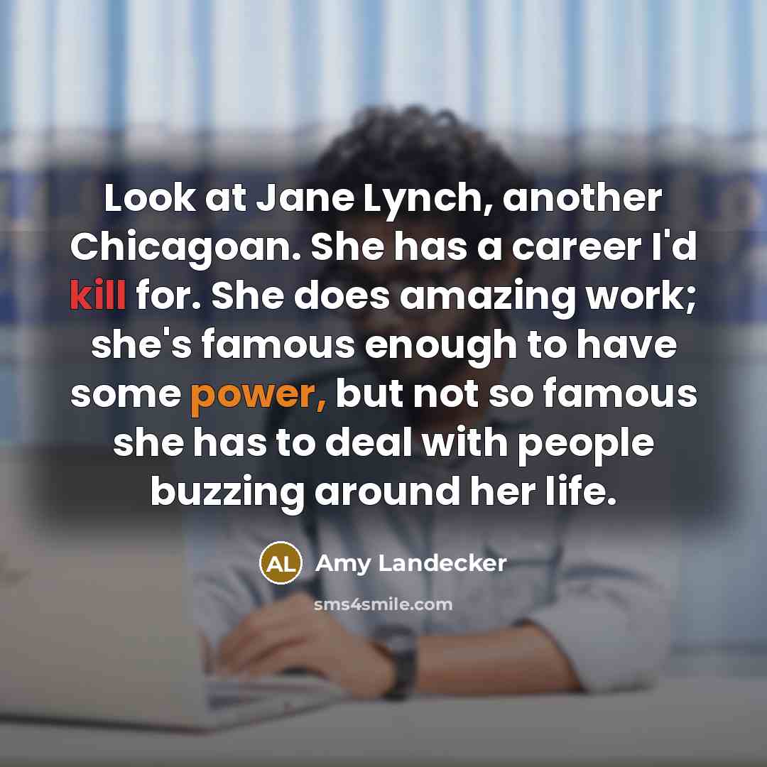 “Look at Jane Lynch, another Chicagoan. She has a career I'd kill for. She does amazing work; she's famous enough to have some power, but not so famous she has to deal with people buzzing around her life.” quote by Amy Landecker