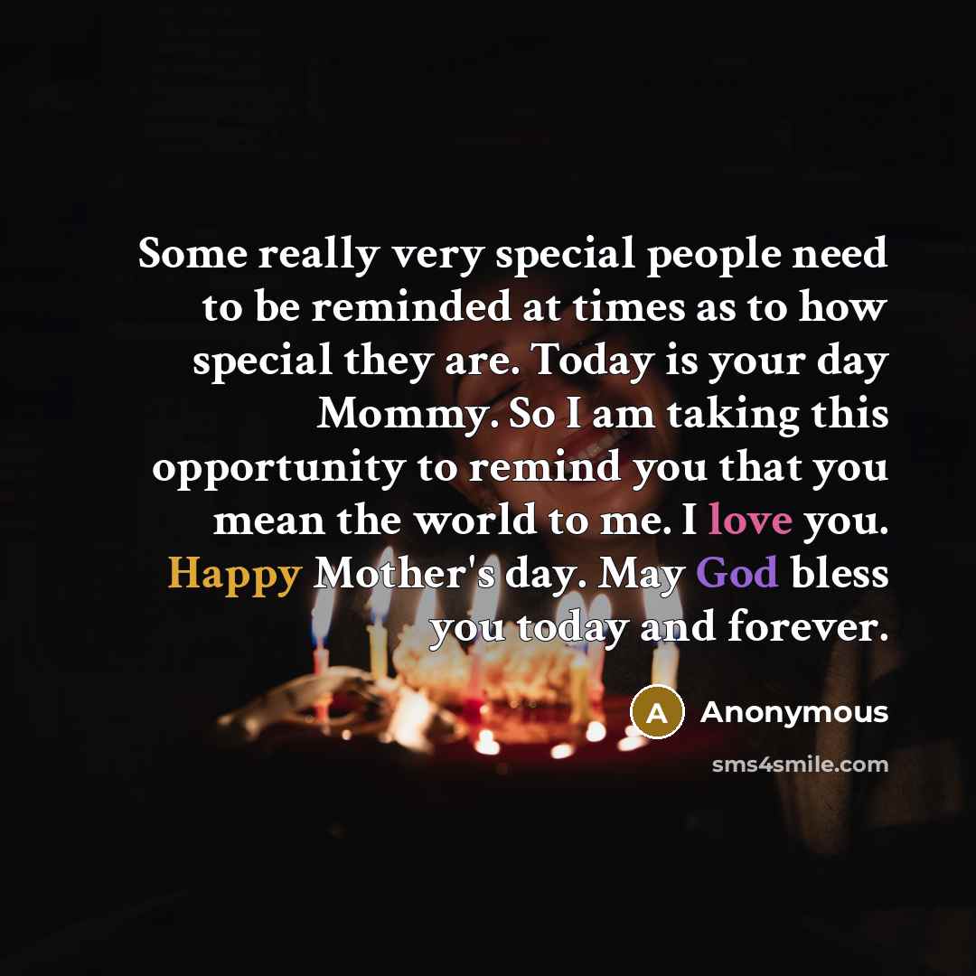 “Some really very special people need to be reminded at times as to how special they are. Today is your day Mommy. So I am taking this opportunity to remind you that you mean the world to me. I love you. Happy Mother's day. May God bless you today and forever.” quote by Anonymous