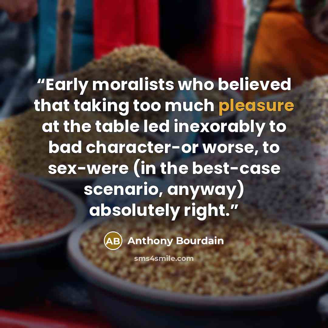 “Early moralists who believed that taking too much pleasure at the table led inexorably to bad character-or worse, to sex-were (in the best-case scenario, anyway) absolutely right.” quote by Anthony Bourdain