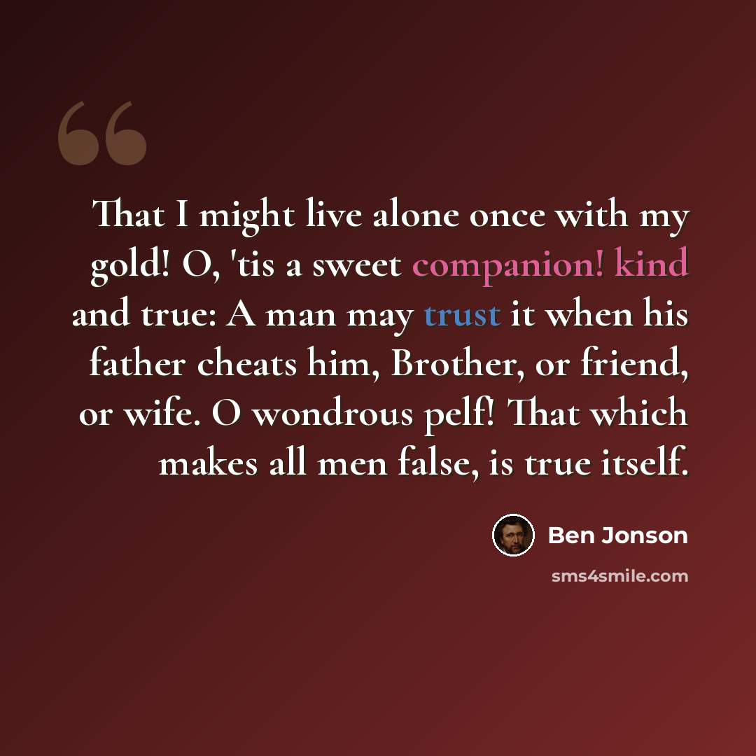 “That I might live alone once with my gold! O, 'tis a sweet companion! kind and true: A man may trust it when his father cheats him, Brother, or friend, or wife. O wondrous pelf! That which makes all men false, is true itself.” quote by Ben Jonson