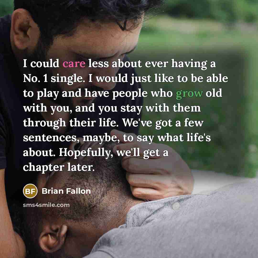 “I could care less about ever having a No. 1 single. I would just like to be able to play and have people who grow old with you, and you stay with them through their life. We've got a few sentences, maybe, to say what life's about. Hopefully, we'll get a chapter later.” quote by Brian Fallon