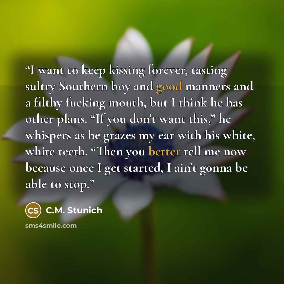 “I want to keep kissing forever, tasting sultry Southern boy and good manners and a filthy fucking mouth, but I think he has other plans. “If you don't want this,” he whispers as he grazes my ear with his white, white teeth. “Then you better tell me now because once I get started, I ain't gonna be…” quote by C.M. Stunich