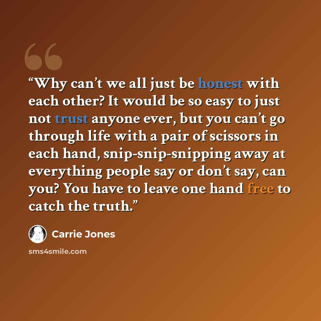 “Why can’t we all just be honest with each other? It would be so easy to just not trust anyone ever, but you can’t go through life with a pair of scissors in each hand, snip-snip-snipping away at everything people say or don’t say, can you? You have to leave one hand free to catch the truth.” quote by Carrie Jones