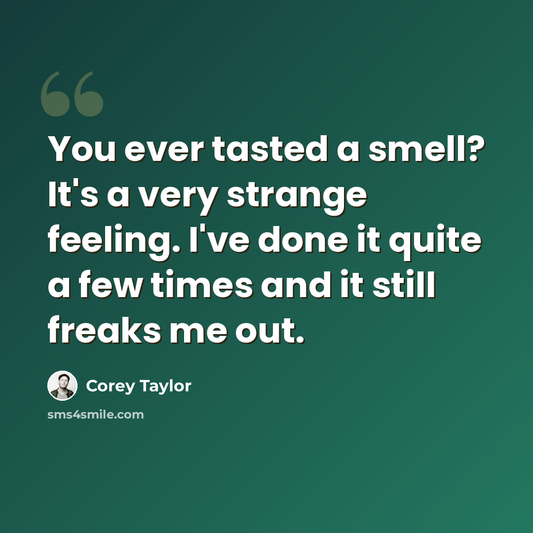“You ever tasted a smell? It's a very strange feeling. I've done it quite a few times and it still freaks me out.” quote by Corey Taylor