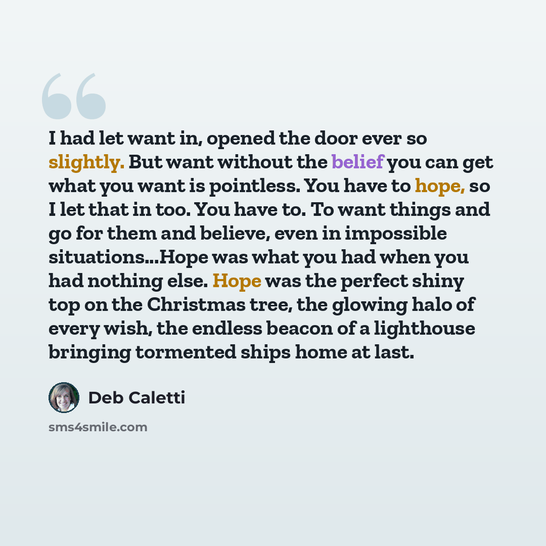 “I had let want in, opened the door ever so slightly. But want without the belief you can get what you want is pointless. You have to hope, so I let that in too. You have to. To want things and go for them and believe, even in impossible situations...Hope was what you had when you had nothing else…” quote by Deb Caletti