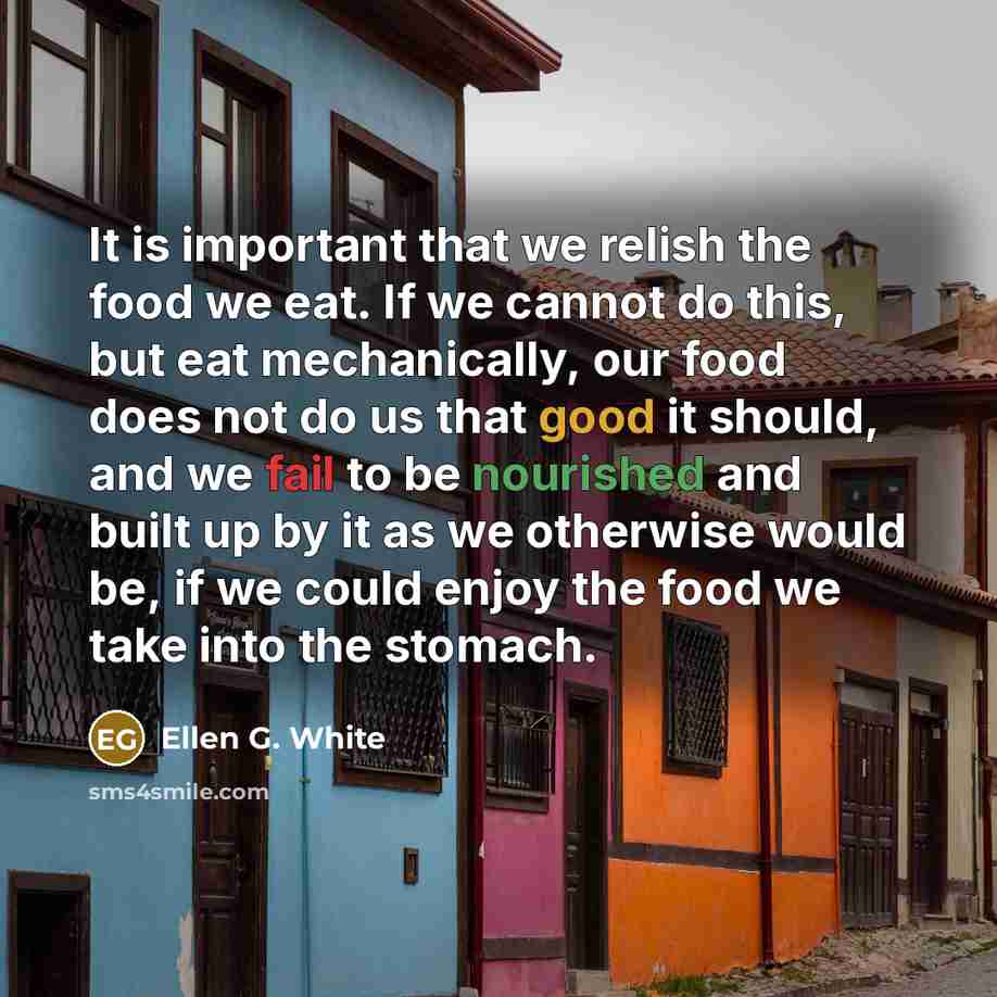 “It is important that we relish the food we eat. If we cannot do this, but eat mechanically, our food does not do us that good it should, and we fail to be nourished and built up by it as we otherwise would be, if we could enjoy the food we take into the stomach.” quote by Ellen G. White