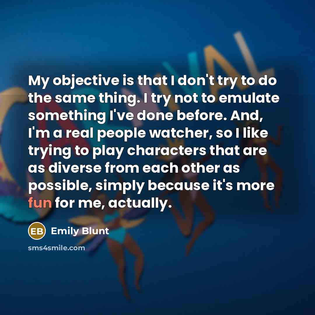 “My objective is that I don't try to do the same thing. I try not to emulate something I've done before. And, I'm a real people watcher, so I like trying to play characters that are as diverse from each other as possible, simply because it's more fun for me, actually.” quote by Emily Blunt