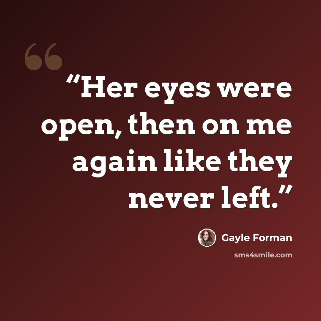 “Her eyes were open, then on me again like they never left.” quote by Gayle Forman