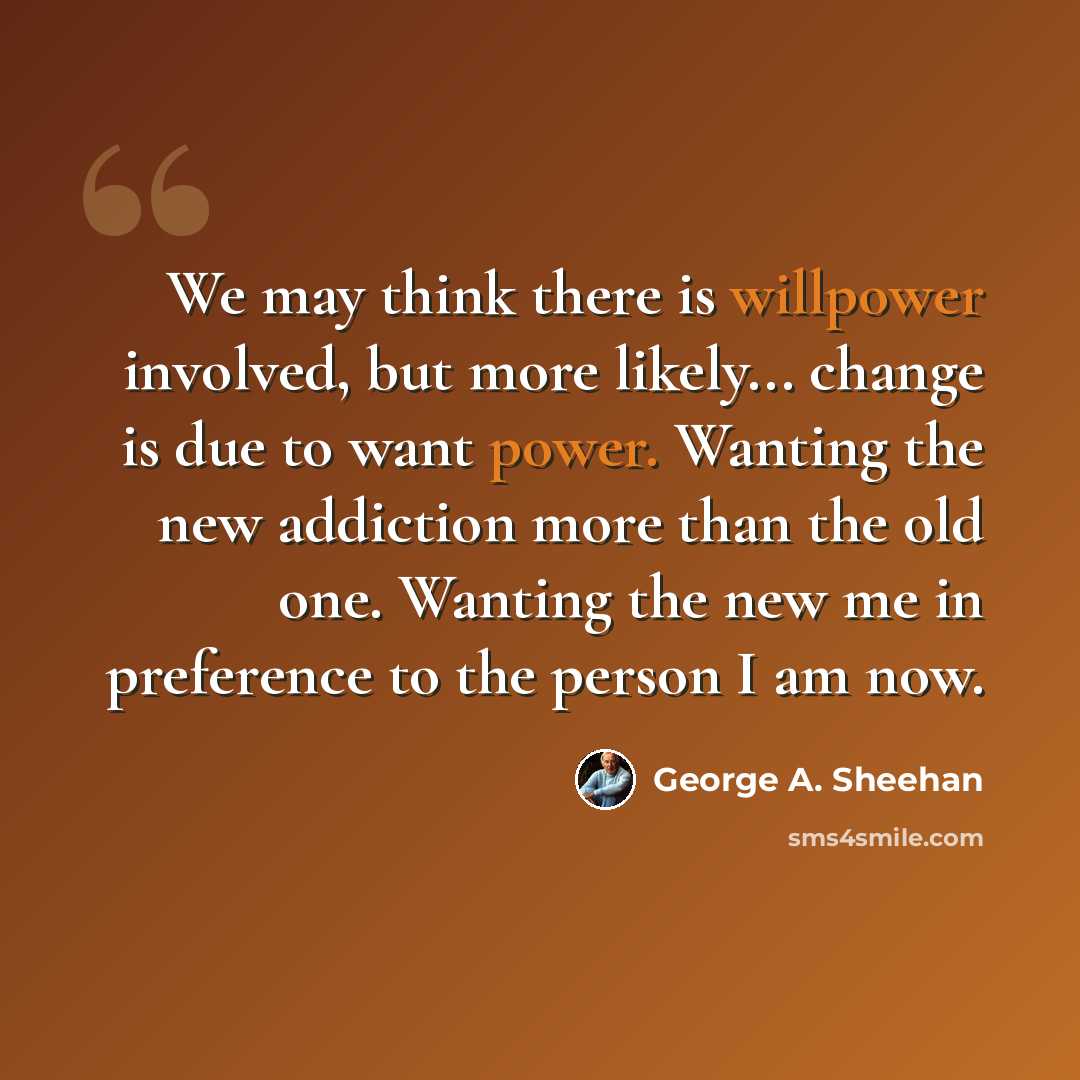 “We may think there is willpower involved, but more likely... change is due to want power. Wanting the new addiction more than the old one. Wanting the new me in preference to the person I am now.” quote by George A. Sheehan
