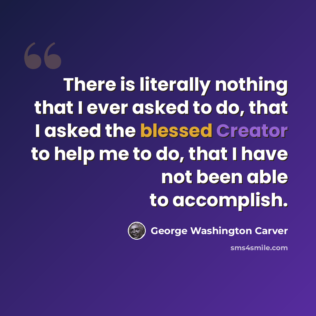“There is literally nothing that I ever asked to do, that I asked the blessed Creator to help me to do, that I have not been able to accomplish.” quote by George Washington Carver