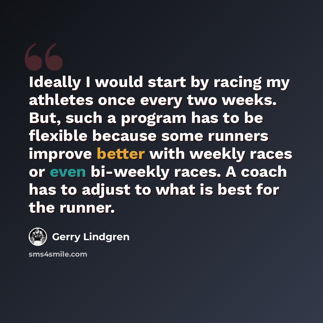 “Ideally I would start by racing my athletes once every two weeks. But, such a program has to be flexible because some runners improve better with weekly races or even bi-weekly races. A coach has to adjust to what is best for the runner.” quote by Gerry Lindgren