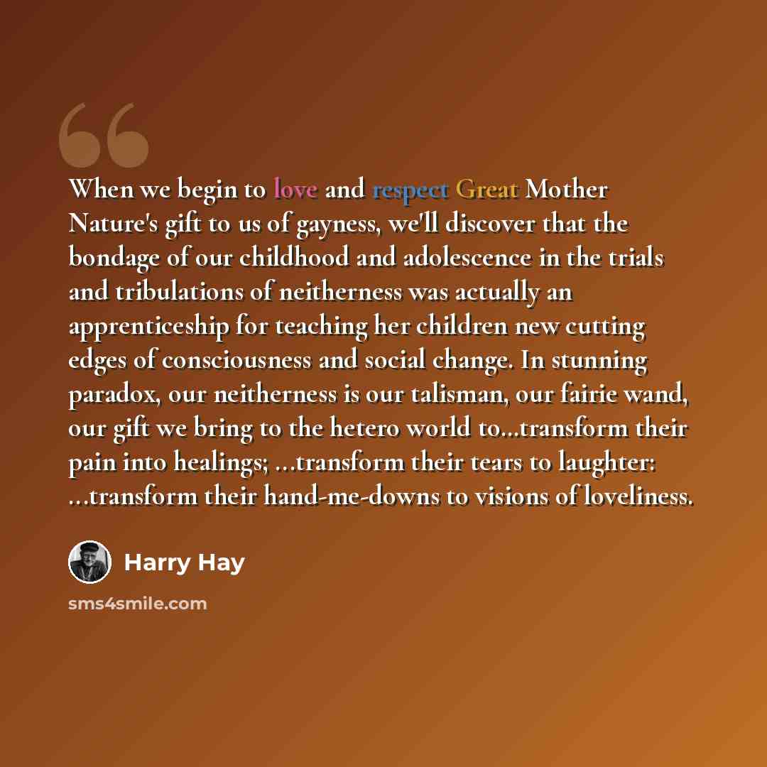 “When we begin to love and respect Great Mother Nature's gift to us of gayness, we'll discover that the bondage of our childhood and adolescence in the trials and tribulations of neitherness was actually an apprenticeship for teaching her children new cutting edges of consciousness and social…” quote by Harry Hay