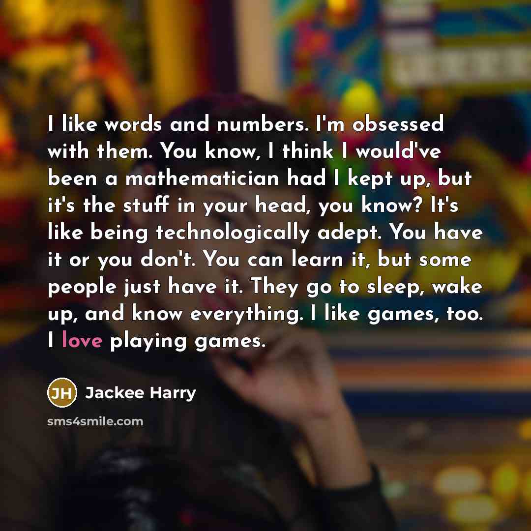 “I like words and numbers. I'm obsessed with them. You know, I think I would've been a mathematician had I kept up, but it's the stuff in your head, you know? It's like being technologically adept. You have it or you don't. You can learn it, but some people just have it. They go to sleep, wake up…” quote by Jackee Harry
