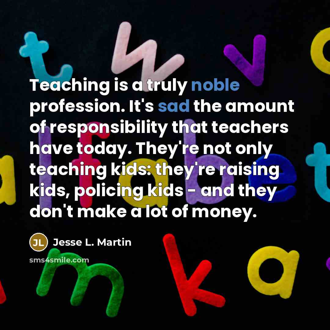 “Teaching is a truly noble profession. It's sad the amount of responsibility that teachers have today. They're not only teaching kids: they're raising kids, policing kids - and they don't make a lot of money.” quote by Jesse L. Martin