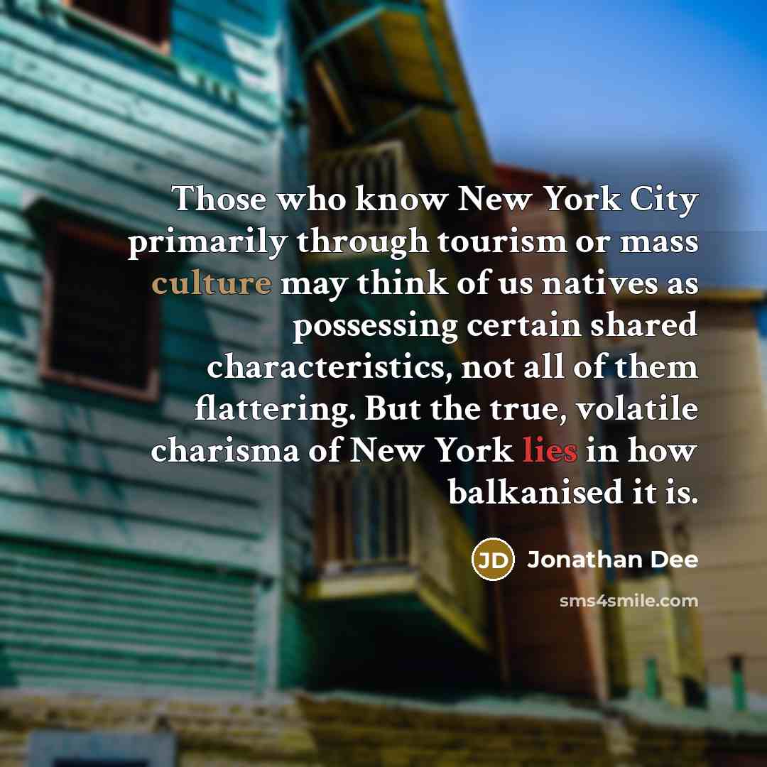 “Those who know New York City primarily through tourism or mass culture may think of us natives as possessing certain shared characteristics, not all of them flattering. But the true, volatile charisma of New York lies in how balkanised it is.” quote by Jonathan Dee